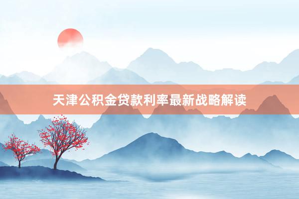 天津公积金贷款利率最新战略解读
